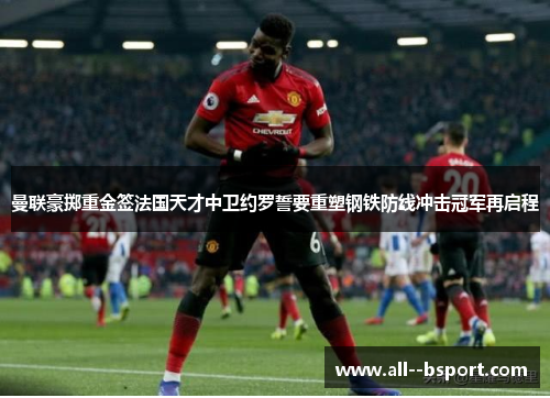 曼联豪掷重金签法国天才中卫约罗誓要重塑钢铁防线冲击冠军再启程