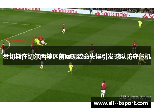 桑切斯在切尔西禁区前屡现致命失误引发球队防守危机