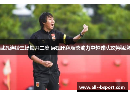 武磊连续三场梅开二度 展现出色状态助力中超球队攻势猛增