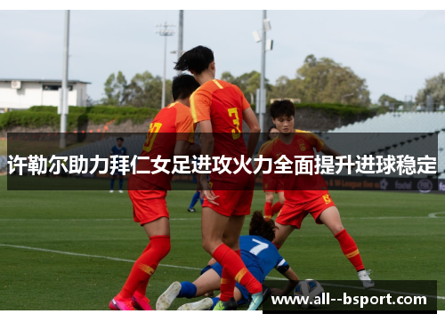 许勒尔助力拜仁女足进攻火力全面提升进球稳定