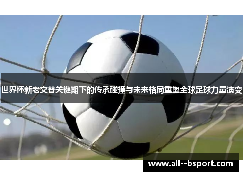 世界杯新老交替关键期下的传承碰撞与未来格局重塑全球足球力量演变