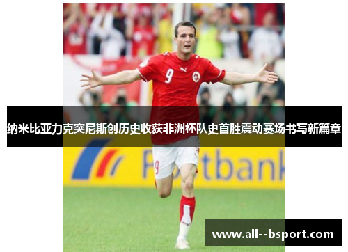 纳米比亚力克突尼斯创历史收获非洲杯队史首胜震动赛场书写新篇章 纳米比亚力克突尼斯创历史收获非洲杯队史首胜震动赛场书写新篇章